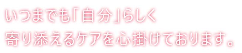 いつまでも「自分」らしく寄り添えるケアを心掛けております。