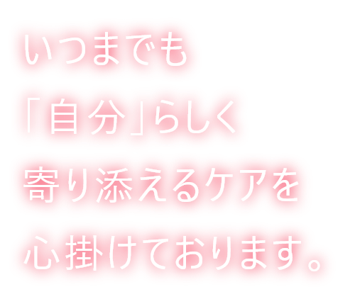 いつまでも「自分」らしく寄り添えるケアを心掛けております。